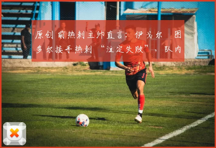 原创 前热刺主帅直言:伊戈尔・图多尔接手热刺 “注定失败”,队内氛围 “ toxic 至极”