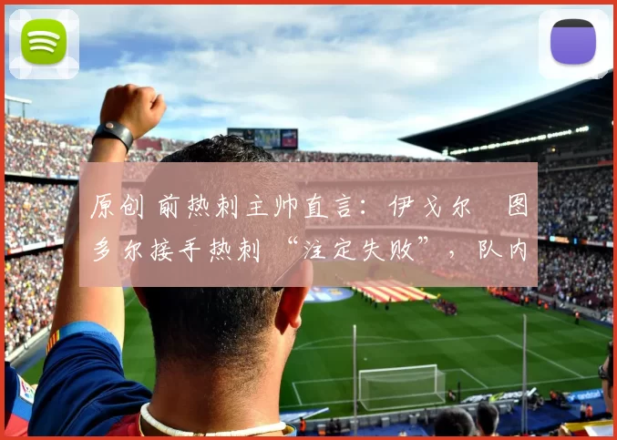 原创 前热刺主帅直言：伊戈尔・图多尔接手热刺 “注定失败”，队内氛围 “ toxic 至极”