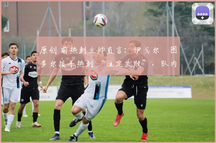 原创 前热刺主帅直言:伊戈尔・图多尔接手热刺 “注定失败”,队内氛围 “ toxic 至极”