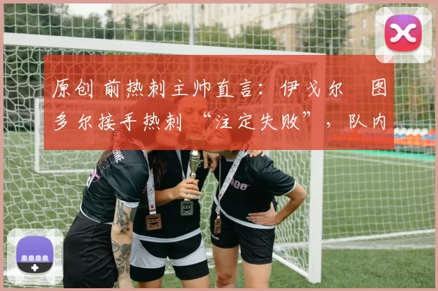 原创 前热刺主帅直言:伊戈尔・图多尔接手热刺 “注定失败”,队内氛围 “ toxic 至极”