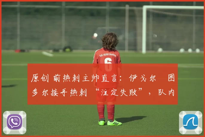 原创 前热刺主帅直言:伊戈尔・图多尔接手热刺 “注定失败”,队内氛围 “ toxic 至极”