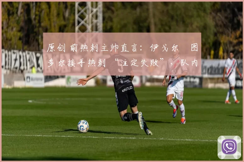 原创 前热刺主帅直言:伊戈尔・图多尔接手热刺 “注定失败”,队内氛围 “ toxic 至极”