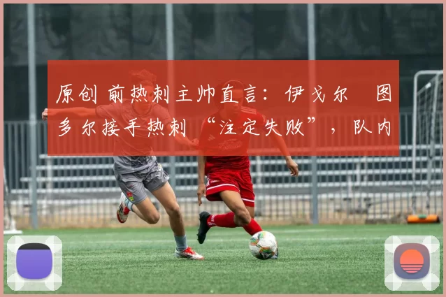 原创 前热刺主帅直言:伊戈尔・图多尔接手热刺 “注定失败”,队内氛围 “ toxic 至极”
