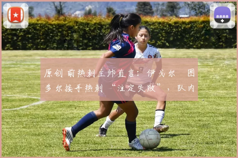 原创 前热刺主帅直言:伊戈尔・图多尔接手热刺 “注定失败”,队内氛围 “ toxic 至极”