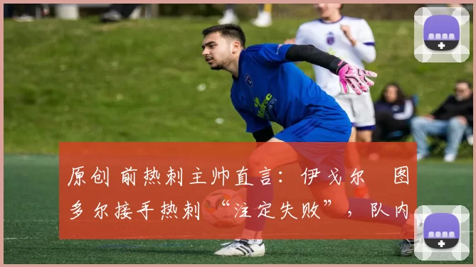 原创 前热刺主帅直言:伊戈尔・图多尔接手热刺 “注定失败”,队内氛围 “ toxic 至极”