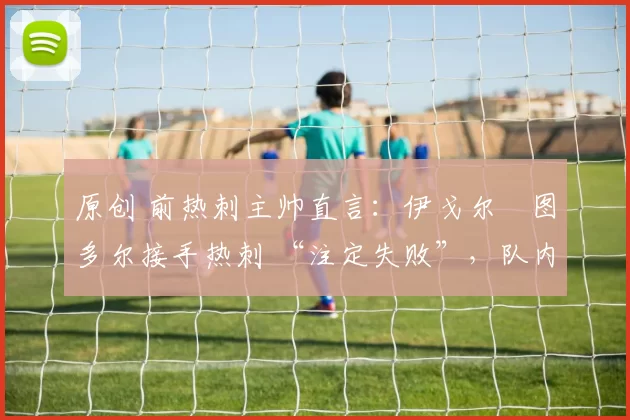 原创 前热刺主帅直言：伊戈尔・图多尔接手热刺 “注定失败”，队内氛围 “ toxic 至极”