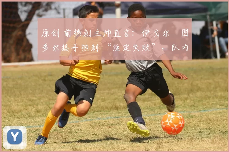 原创 前热刺主帅直言:伊戈尔・图多尔接手热刺 “注定失败”,队内氛围 “ toxic 至极”