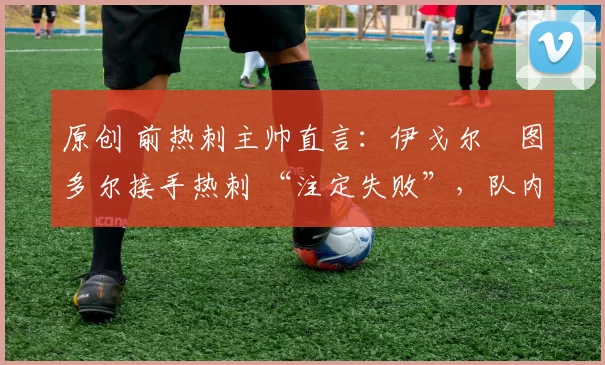 原创 前热刺主帅直言:伊戈尔・图多尔接手热刺 “注定失败”,队内氛围 “ toxic 至极”