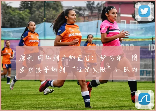原创 前热刺主帅直言:伊戈尔・图多尔接手热刺 “注定失败”,队内氛围 “ toxic 至极”
