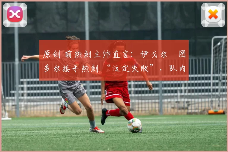 原创 前热刺主帅直言:伊戈尔・图多尔接手热刺 “注定失败”,队内氛围 “ toxic 至极”