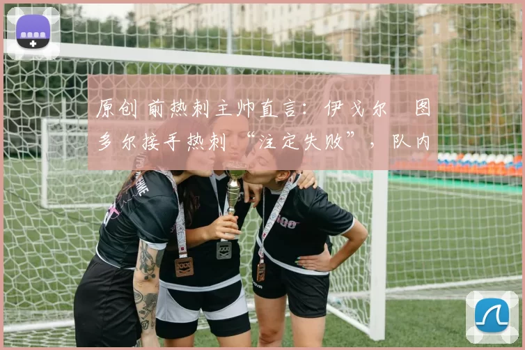 原创 前热刺主帅直言:伊戈尔・图多尔接手热刺 “注定失败”,队内氛围 “ toxic 至极”