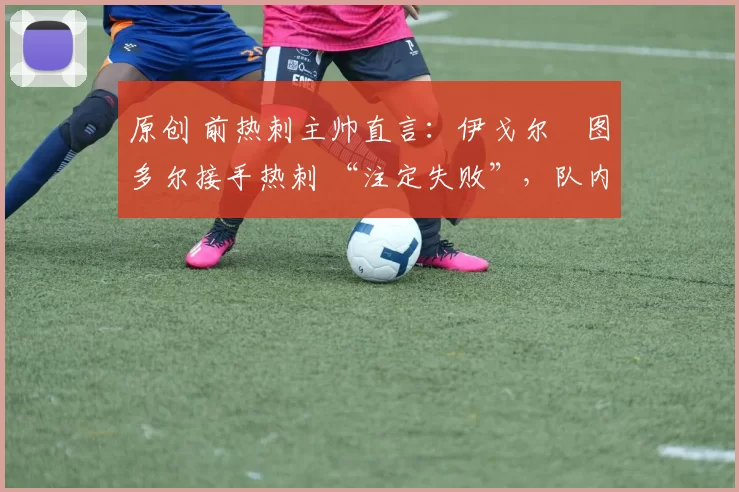 原创 前热刺主帅直言:伊戈尔・图多尔接手热刺 “注定失败”,队内氛围 “ toxic 至极”