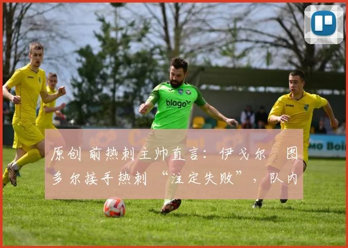 原创 前热刺主帅直言:伊戈尔・图多尔接手热刺 “注定失败”,队内氛围 “ toxic 至极”