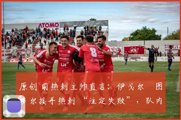 原创 前热刺主帅直言:伊戈尔・图多尔接手热刺 “注定失败”,队内氛围 “ toxic 至极”