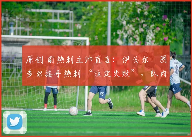 原创 前热刺主帅直言：伊戈尔・图多尔接手热刺 “注定失败”，队内氛围 “ toxic 至极”