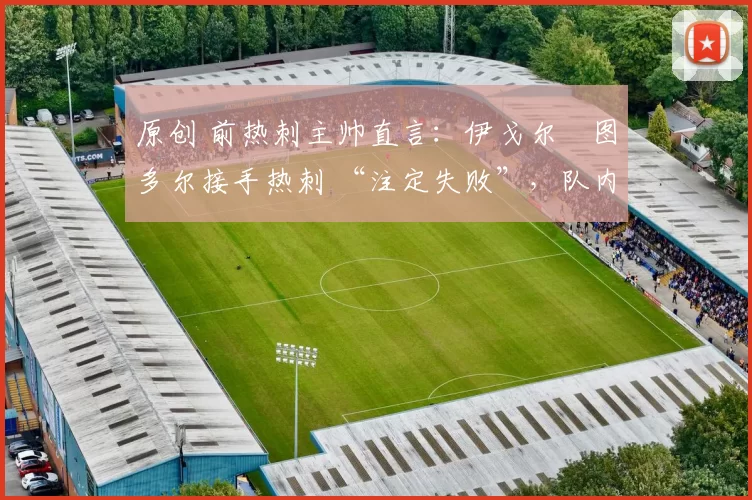 原创 前热刺主帅直言:伊戈尔・图多尔接手热刺 “注定失败”,队内氛围 “ toxic 至极”