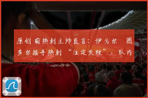 原创 前热刺主帅直言：伊戈尔・图多尔接手热刺 “注定失败”，队内氛围 “ toxic 至极”