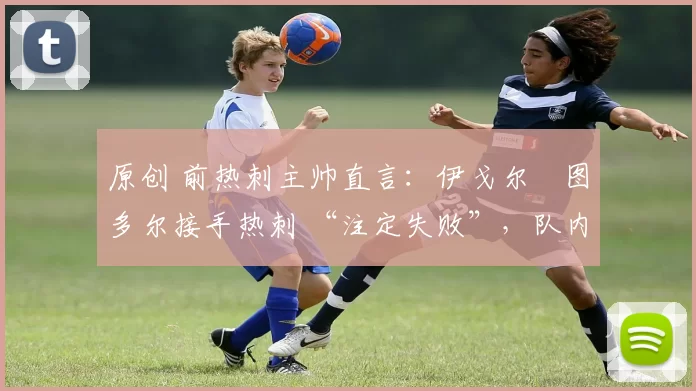 原创 前热刺主帅直言:伊戈尔・图多尔接手热刺 “注定失败”,队内氛围 “ toxic 至极”