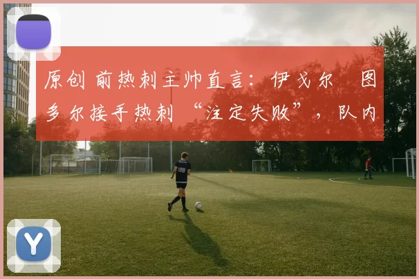 原创 前热刺主帅直言:伊戈尔・图多尔接手热刺 “注定失败”,队内氛围 “ toxic 至极”