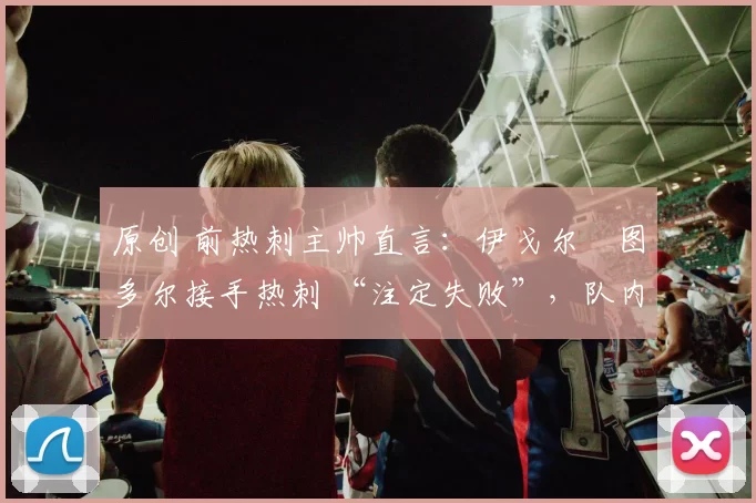 原创 前热刺主帅直言：伊戈尔・图多尔接手热刺 “注定失败”，队内氛围 “ toxic 至极”