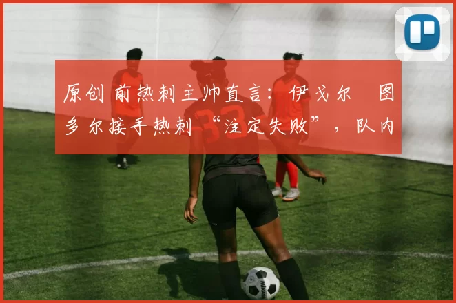 原创 前热刺主帅直言：伊戈尔・图多尔接手热刺 “注定失败”，队内氛围 “ toxic 至极”