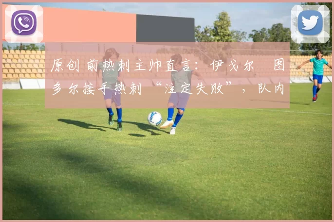 原创 前热刺主帅直言:伊戈尔・图多尔接手热刺 “注定失败”,队内氛围 “ toxic 至极”