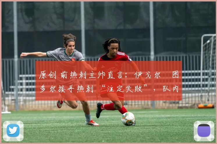原创 前热刺主帅直言:伊戈尔・图多尔接手热刺 “注定失败”,队内氛围 “ toxic 至极”