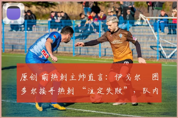 原创 前热刺主帅直言:伊戈尔・图多尔接手热刺 “注定失败”,队内氛围 “ toxic 至极”