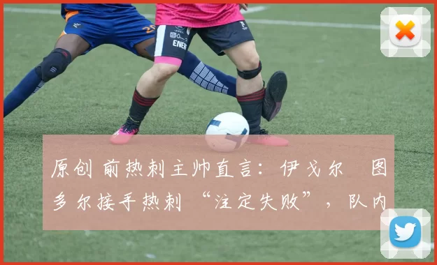 原创 前热刺主帅直言:伊戈尔・图多尔接手热刺 “注定失败”,队内氛围 “ toxic 至极”