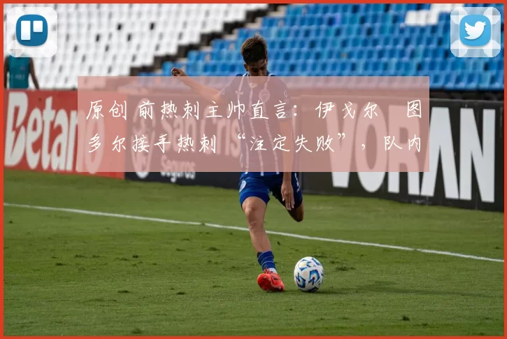 原创 前热刺主帅直言:伊戈尔・图多尔接手热刺 “注定失败”,队内氛围 “ toxic 至极”