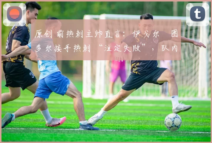 原创 前热刺主帅直言:伊戈尔・图多尔接手热刺 “注定失败”,队内氛围 “ toxic 至极”