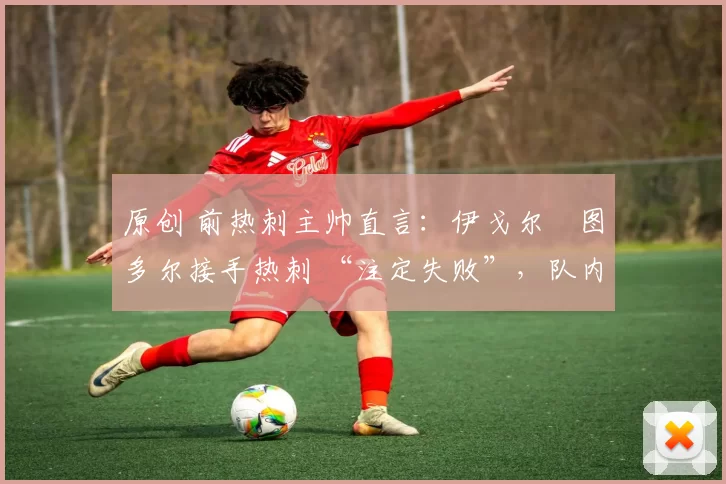 原创 前热刺主帅直言:伊戈尔・图多尔接手热刺 “注定失败”,队内氛围 “ toxic 至极”