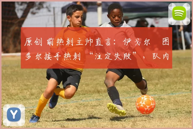 原创 前热刺主帅直言:伊戈尔・图多尔接手热刺 “注定失败”,队内氛围 “ toxic 至极”