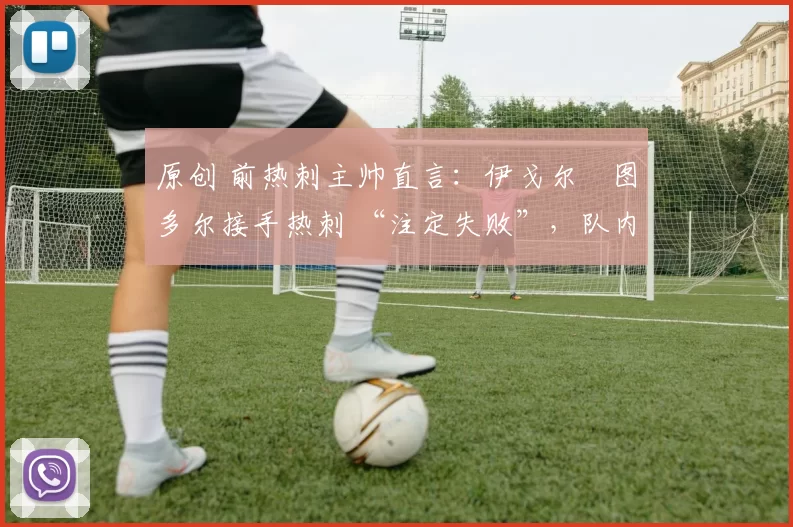 原创 前热刺主帅直言:伊戈尔・图多尔接手热刺 “注定失败”,队内氛围 “ toxic 至极”