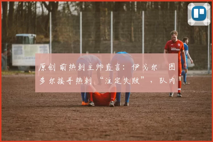 原创 前热刺主帅直言:伊戈尔・图多尔接手热刺 “注定失败”,队内氛围 “ toxic 至极”