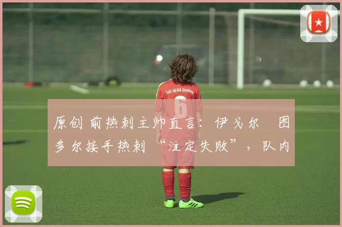 原创 前热刺主帅直言:伊戈尔・图多尔接手热刺 “注定失败”,队内氛围 “ toxic 至极”
