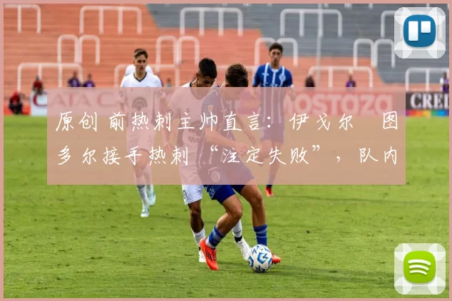 原创 前热刺主帅直言:伊戈尔・图多尔接手热刺 “注定失败”,队内氛围 “ toxic 至极”