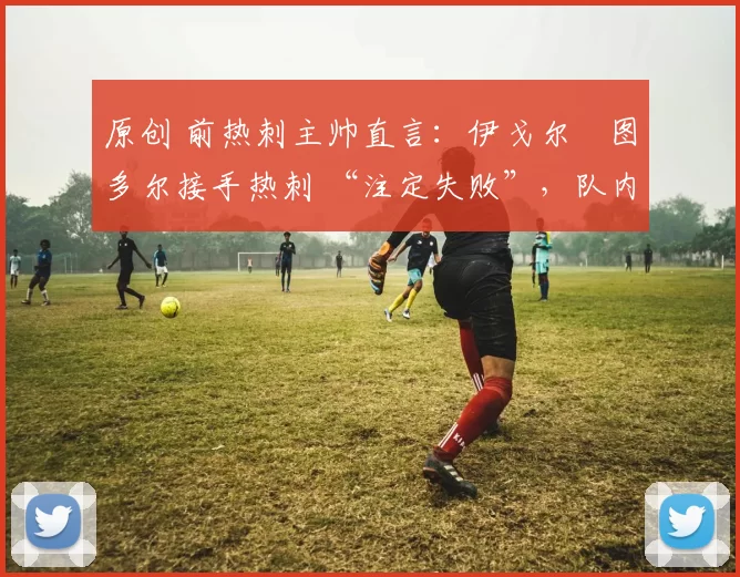 原创 前热刺主帅直言:伊戈尔・图多尔接手热刺 “注定失败”,队内氛围 “ toxic 至极”