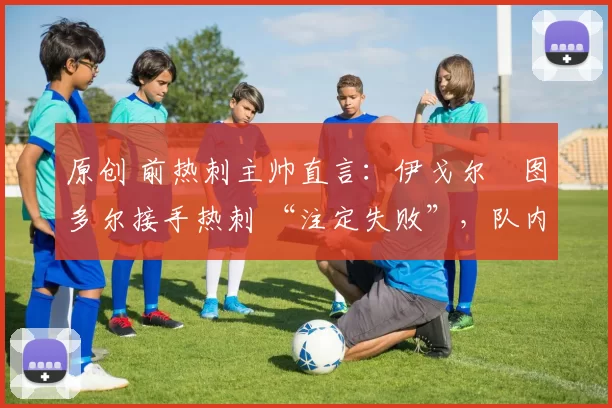 原创 前热刺主帅直言:伊戈尔・图多尔接手热刺 “注定失败”,队内氛围 “ toxic 至极”