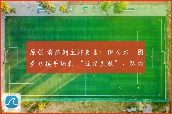 原创 前热刺主帅直言:伊戈尔・图多尔接手热刺 “注定失败”,队内氛围 “ toxic 至极”