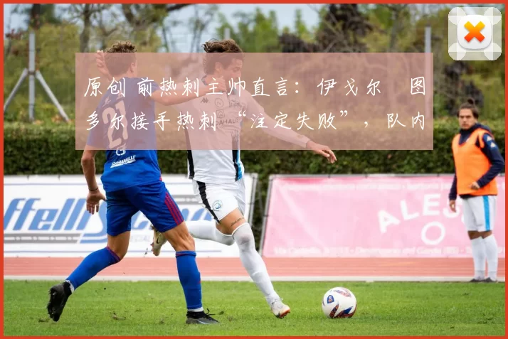 原创 前热刺主帅直言:伊戈尔・图多尔接手热刺 “注定失败”,队内氛围 “ toxic 至极”