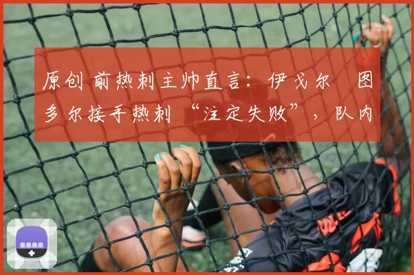 原创 前热刺主帅直言:伊戈尔・图多尔接手热刺 “注定失败”,队内氛围 “ toxic 至极”