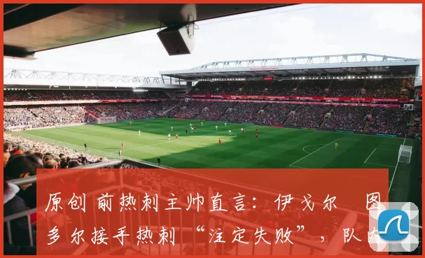 原创 前热刺主帅直言：伊戈尔・图多尔接手热刺 “注定失败”，队内氛围 “ toxic 至极”