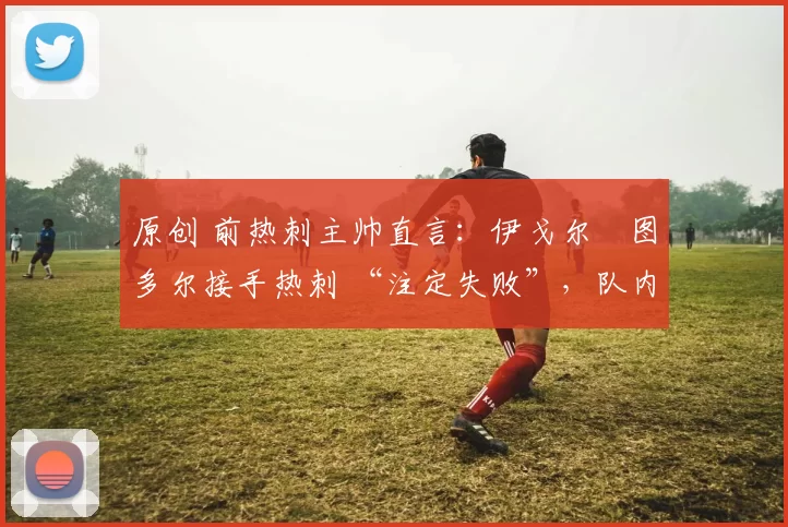 原创 前热刺主帅直言：伊戈尔・图多尔接手热刺 “注定失败”，队内氛围 “ toxic 至极”