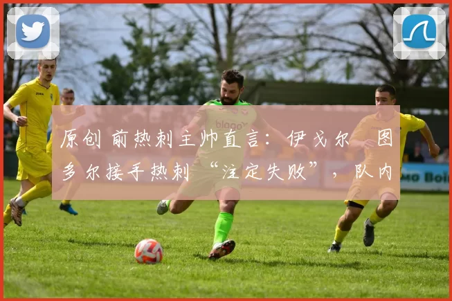 原创 前热刺主帅直言:伊戈尔・图多尔接手热刺 “注定失败”,队内氛围 “ toxic 至极”