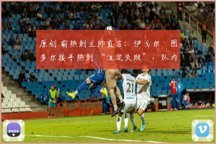 原创 前热刺主帅直言：伊戈尔・图多尔接手热刺 “注定失败”，队内氛围 “ toxic 至极”