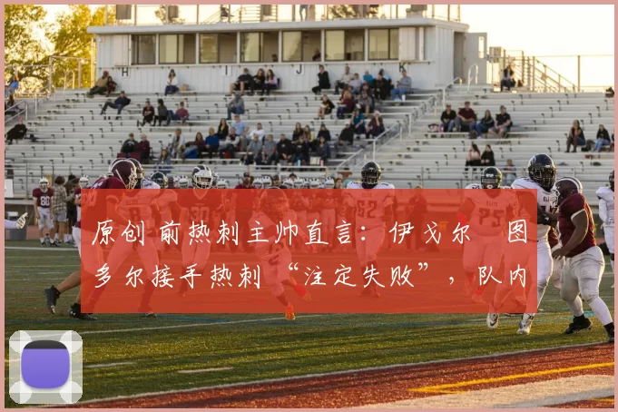 原创 前热刺主帅直言：伊戈尔・图多尔接手热刺 “注定失败”，队内氛围 “ toxic 至极”