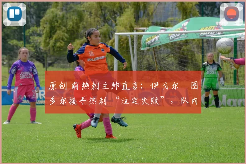 原创 前热刺主帅直言:伊戈尔・图多尔接手热刺 “注定失败”,队内氛围 “ toxic 至极”