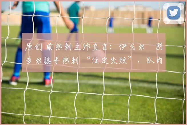 原创 前热刺主帅直言：伊戈尔・图多尔接手热刺 “注定失败”，队内氛围 “ toxic 至极”