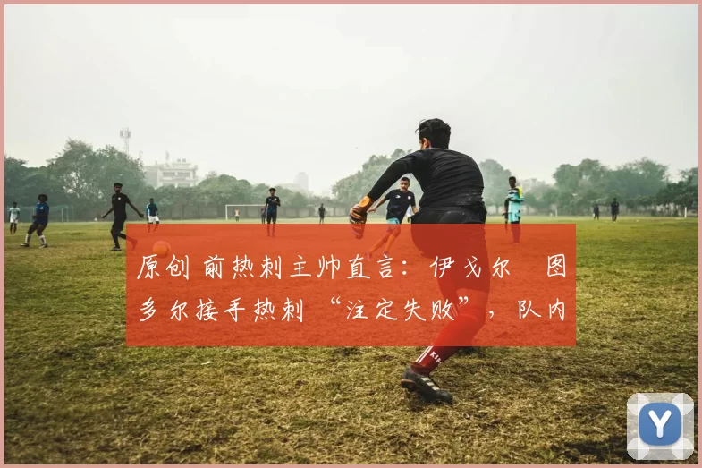 原创 前热刺主帅直言:伊戈尔・图多尔接手热刺 “注定失败”,队内氛围 “ toxic 至极”